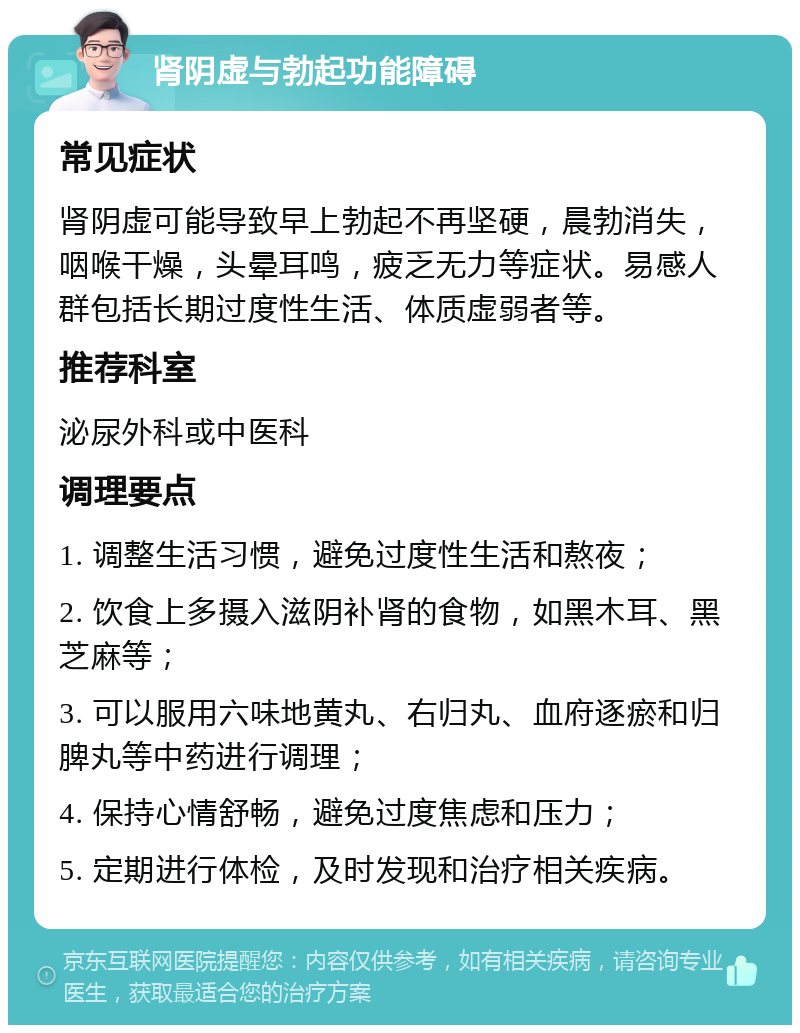 肾阴虚与勃起功能障碍 常见症状 肾阴虚可能导致早上勃起不再坚硬，晨勃消失，咽喉干燥，头晕耳鸣，疲乏无力等症状。易感人群包括长期过度性生活、体质虚弱者等。 推荐科室 泌尿外科或中医科 调理要点 1. 调整生活习惯，避免过度性生活和熬夜； 2. 饮食上多摄入滋阴补肾的食物，如黑木耳、黑芝麻等； 3. 可以服用六味地黄丸、右归丸、血府逐瘀和归脾丸等中药进行调理； 4. 保持心情舒畅，避免过度焦虑和压力； 5. 定期进行体检，及时发现和治疗相关疾病。