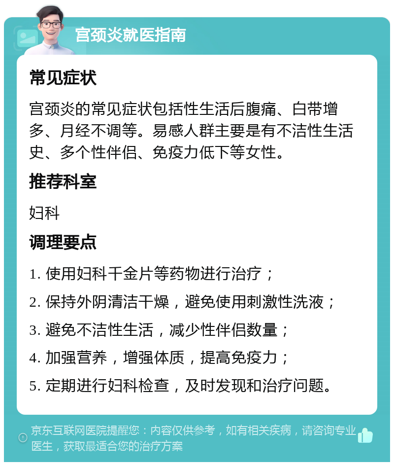 宫颈炎就医指南 常见症状 宫颈炎的常见症状包括性生活后腹痛、白带增多、月经不调等。易感人群主要是有不洁性生活史、多个性伴侣、免疫力低下等女性。 推荐科室 妇科 调理要点 1. 使用妇科千金片等药物进行治疗； 2. 保持外阴清洁干燥，避免使用刺激性洗液； 3. 避免不洁性生活，减少性伴侣数量； 4. 加强营养，增强体质，提高免疫力； 5. 定期进行妇科检查，及时发现和治疗问题。