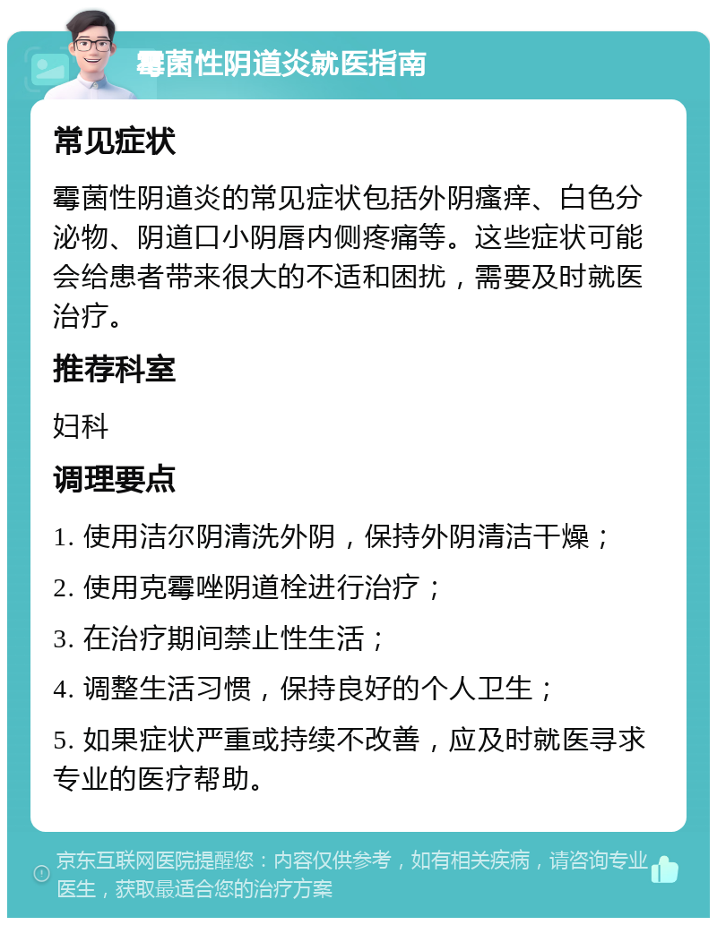 霉菌性阴道炎就医指南 常见症状 霉菌性阴道炎的常见症状包括外阴瘙痒、白色分泌物、阴道口小阴唇内侧疼痛等。这些症状可能会给患者带来很大的不适和困扰，需要及时就医治疗。 推荐科室 妇科 调理要点 1. 使用洁尔阴清洗外阴，保持外阴清洁干燥； 2. 使用克霉唑阴道栓进行治疗； 3. 在治疗期间禁止性生活； 4. 调整生活习惯，保持良好的个人卫生； 5. 如果症状严重或持续不改善，应及时就医寻求专业的医疗帮助。