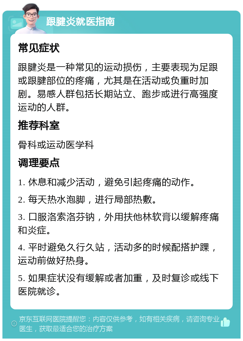 跟腱炎就医指南 常见症状 跟腱炎是一种常见的运动损伤，主要表现为足跟或跟腱部位的疼痛，尤其是在活动或负重时加剧。易感人群包括长期站立、跑步或进行高强度运动的人群。 推荐科室 骨科或运动医学科 调理要点 1. 休息和减少活动，避免引起疼痛的动作。 2. 每天热水泡脚，进行局部热敷。 3. 口服洛索洛芬钠，外用扶他林软膏以缓解疼痛和炎症。 4. 平时避免久行久站，活动多的时候配搭护踝，运动前做好热身。 5. 如果症状没有缓解或者加重，及时复诊或线下医院就诊。