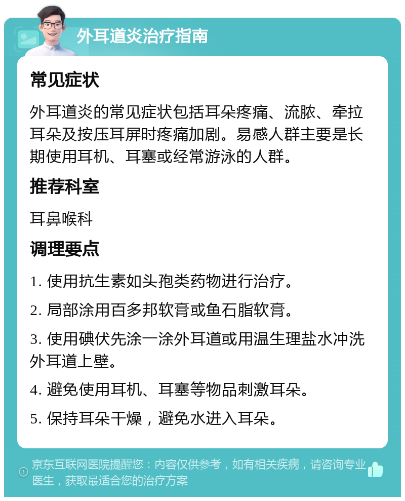 外耳道炎治疗指南 常见症状 外耳道炎的常见症状包括耳朵疼痛、流脓、牵拉耳朵及按压耳屏时疼痛加剧。易感人群主要是长期使用耳机、耳塞或经常游泳的人群。 推荐科室 耳鼻喉科 调理要点 1. 使用抗生素如头孢类药物进行治疗。 2. 局部涂用百多邦软膏或鱼石脂软膏。 3. 使用碘伏先涂一涂外耳道或用温生理盐水冲洗外耳道上壁。 4. 避免使用耳机、耳塞等物品刺激耳朵。 5. 保持耳朵干燥，避免水进入耳朵。