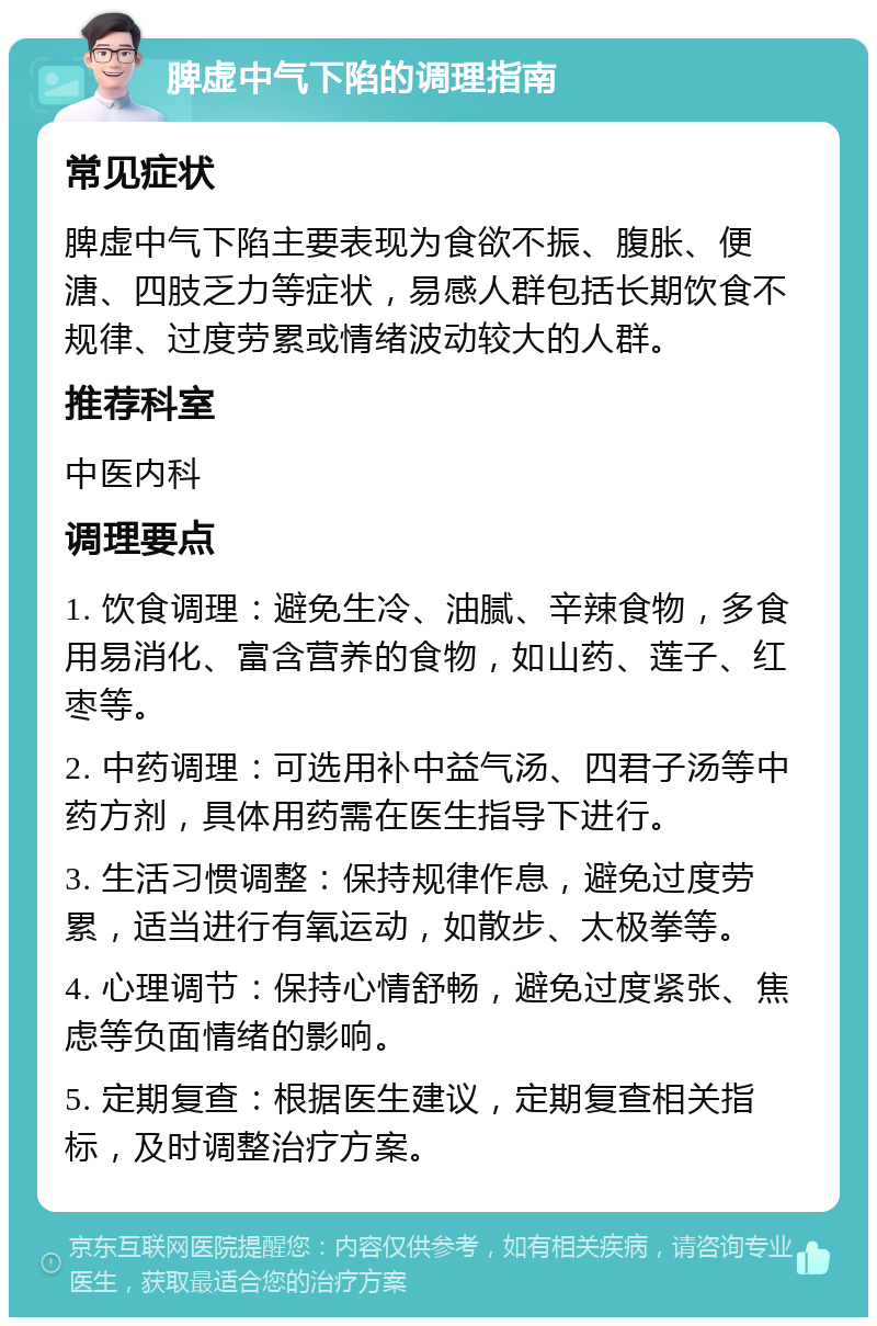 脾虚中气下陷的调理指南 常见症状 脾虚中气下陷主要表现为食欲不振、腹胀、便溏、四肢乏力等症状，易感人群包括长期饮食不规律、过度劳累或情绪波动较大的人群。 推荐科室 中医内科 调理要点 1. 饮食调理：避免生冷、油腻、辛辣食物，多食用易消化、富含营养的食物，如山药、莲子、红枣等。 2. 中药调理：可选用补中益气汤、四君子汤等中药方剂，具体用药需在医生指导下进行。 3. 生活习惯调整：保持规律作息，避免过度劳累，适当进行有氧运动，如散步、太极拳等。 4. 心理调节：保持心情舒畅，避免过度紧张、焦虑等负面情绪的影响。 5. 定期复查：根据医生建议，定期复查相关指标，及时调整治疗方案。