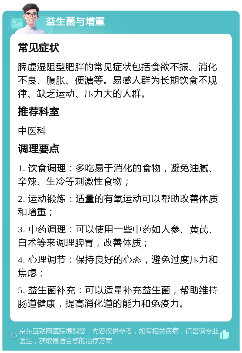 益生菌与增重 常见症状 脾虚湿阻型肥胖的常见症状包括食欲不振、消化不良、腹胀、便溏等。易感人群为长期饮食不规律、缺乏运动、压力大的人群。 推荐科室 中医科 调理要点 1. 饮食调理：多吃易于消化的食物，避免油腻、辛辣、生冷等刺激性食物； 2. 运动锻炼：适量的有氧运动可以帮助改善体质和增重； 3. 中药调理：可以使用一些中药如人参、黄芪、白术等来调理脾胃，改善体质； 4. 心理调节：保持良好的心态，避免过度压力和焦虑； 5. 益生菌补充：可以适量补充益生菌，帮助维持肠道健康，提高消化道的能力和免疫力。