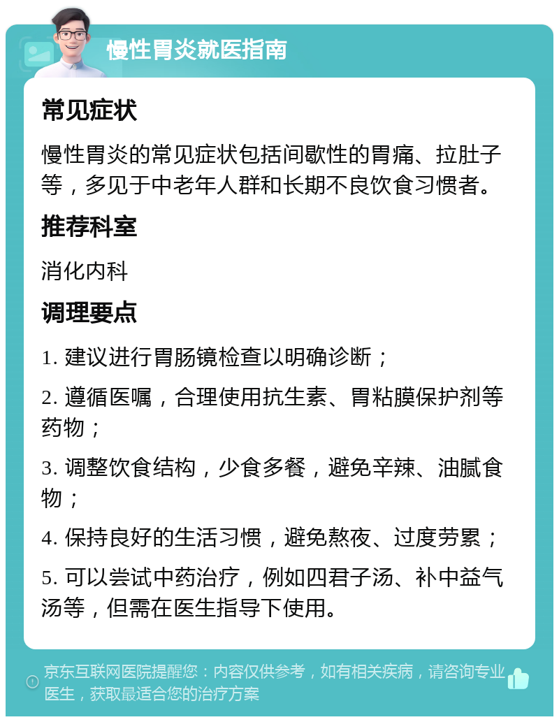 慢性胃炎就医指南 常见症状 慢性胃炎的常见症状包括间歇性的胃痛、拉肚子等，多见于中老年人群和长期不良饮食习惯者。 推荐科室 消化内科 调理要点 1. 建议进行胃肠镜检查以明确诊断； 2. 遵循医嘱，合理使用抗生素、胃粘膜保护剂等药物； 3. 调整饮食结构，少食多餐，避免辛辣、油腻食物； 4. 保持良好的生活习惯，避免熬夜、过度劳累； 5. 可以尝试中药治疗，例如四君子汤、补中益气汤等，但需在医生指导下使用。