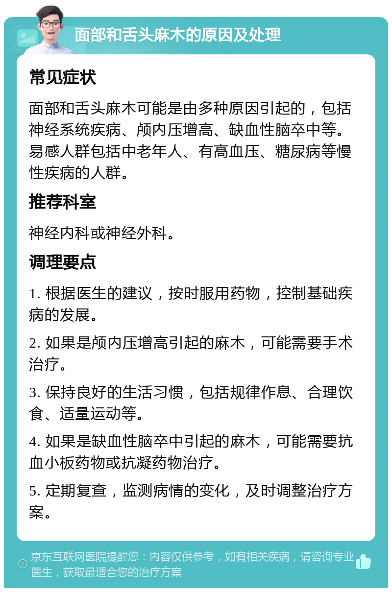 面部和舌头麻木的原因及处理 常见症状 面部和舌头麻木可能是由多种原因引起的，包括神经系统疾病、颅内压增高、缺血性脑卒中等。易感人群包括中老年人、有高血压、糖尿病等慢性疾病的人群。 推荐科室 神经内科或神经外科。 调理要点 1. 根据医生的建议，按时服用药物，控制基础疾病的发展。 2. 如果是颅内压增高引起的麻木，可能需要手术治疗。 3. 保持良好的生活习惯，包括规律作息、合理饮食、适量运动等。 4. 如果是缺血性脑卒中引起的麻木，可能需要抗血小板药物或抗凝药物治疗。 5. 定期复查，监测病情的变化，及时调整治疗方案。