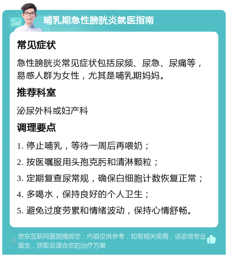 哺乳期急性膀胱炎就医指南 常见症状 急性膀胱炎常见症状包括尿频、尿急、尿痛等，易感人群为女性，尤其是哺乳期妈妈。 推荐科室 泌尿外科或妇产科 调理要点 1. 停止哺乳，等待一周后再喂奶； 2. 按医嘱服用头孢克肟和清淋颗粒； 3. 定期复查尿常规，确保白细胞计数恢复正常； 4. 多喝水，保持良好的个人卫生； 5. 避免过度劳累和情绪波动，保持心情舒畅。