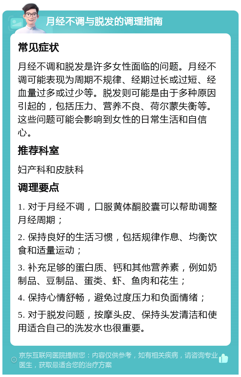 月经不调与脱发的调理指南 常见症状 月经不调和脱发是许多女性面临的问题。月经不调可能表现为周期不规律、经期过长或过短、经血量过多或过少等。脱发则可能是由于多种原因引起的，包括压力、营养不良、荷尔蒙失衡等。这些问题可能会影响到女性的日常生活和自信心。 推荐科室 妇产科和皮肤科 调理要点 1. 对于月经不调，口服黄体酮胶囊可以帮助调整月经周期； 2. 保持良好的生活习惯，包括规律作息、均衡饮食和适量运动； 3. 补充足够的蛋白质、钙和其他营养素，例如奶制品、豆制品、蛋类、虾、鱼肉和花生； 4. 保持心情舒畅，避免过度压力和负面情绪； 5. 对于脱发问题，按摩头皮、保持头发清洁和使用适合自己的洗发水也很重要。