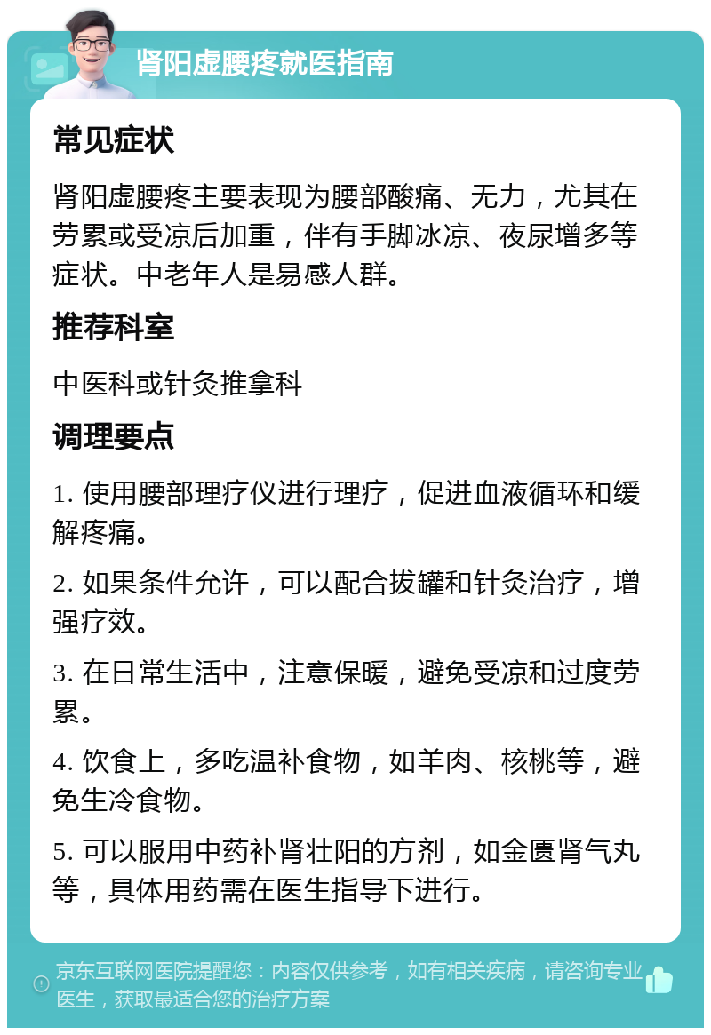 肾阳虚腰疼就医指南 常见症状 肾阳虚腰疼主要表现为腰部酸痛、无力，尤其在劳累或受凉后加重，伴有手脚冰凉、夜尿增多等症状。中老年人是易感人群。 推荐科室 中医科或针灸推拿科 调理要点 1. 使用腰部理疗仪进行理疗，促进血液循环和缓解疼痛。 2. 如果条件允许，可以配合拔罐和针灸治疗，增强疗效。 3. 在日常生活中，注意保暖，避免受凉和过度劳累。 4. 饮食上，多吃温补食物，如羊肉、核桃等，避免生冷食物。 5. 可以服用中药补肾壮阳的方剂，如金匮肾气丸等，具体用药需在医生指导下进行。