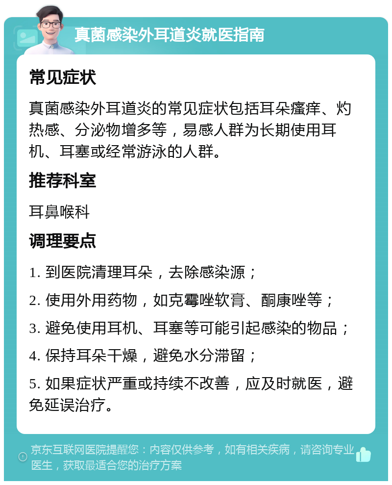 真菌感染外耳道炎就医指南 常见症状 真菌感染外耳道炎的常见症状包括耳朵瘙痒、灼热感、分泌物增多等，易感人群为长期使用耳机、耳塞或经常游泳的人群。 推荐科室 耳鼻喉科 调理要点 1. 到医院清理耳朵，去除感染源； 2. 使用外用药物，如克霉唑软膏、酮康唑等； 3. 避免使用耳机、耳塞等可能引起感染的物品； 4. 保持耳朵干燥，避免水分滞留； 5. 如果症状严重或持续不改善，应及时就医，避免延误治疗。