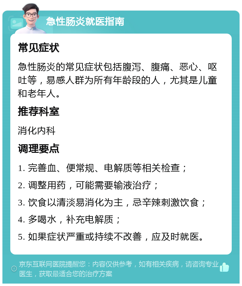 急性肠炎就医指南 常见症状 急性肠炎的常见症状包括腹泻、腹痛、恶心、呕吐等，易感人群为所有年龄段的人，尤其是儿童和老年人。 推荐科室 消化内科 调理要点 1. 完善血、便常规、电解质等相关检查； 2. 调整用药，可能需要输液治疗； 3. 饮食以清淡易消化为主，忌辛辣刺激饮食； 4. 多喝水，补充电解质； 5. 如果症状严重或持续不改善，应及时就医。