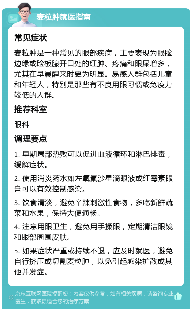 麦粒肿就医指南 常见症状 麦粒肿是一种常见的眼部疾病，主要表现为眼睑边缘或睑板腺开口处的红肿、疼痛和眼屎增多，尤其在早晨醒来时更为明显。易感人群包括儿童和年轻人，特别是那些有不良用眼习惯或免疫力较低的人群。 推荐科室 眼科 调理要点 1. 早期局部热敷可以促进血液循环和淋巴排毒，缓解症状。 2. 使用消炎药水如左氧氟沙星滴眼液或红霉素眼膏可以有效控制感染。 3. 饮食清淡，避免辛辣刺激性食物，多吃新鲜蔬菜和水果，保持大便通畅。 4. 注意用眼卫生，避免用手揉眼，定期清洁眼镜和眼部周围皮肤。 5. 如果症状严重或持续不退，应及时就医，避免自行挤压或切割麦粒肿，以免引起感染扩散或其他并发症。