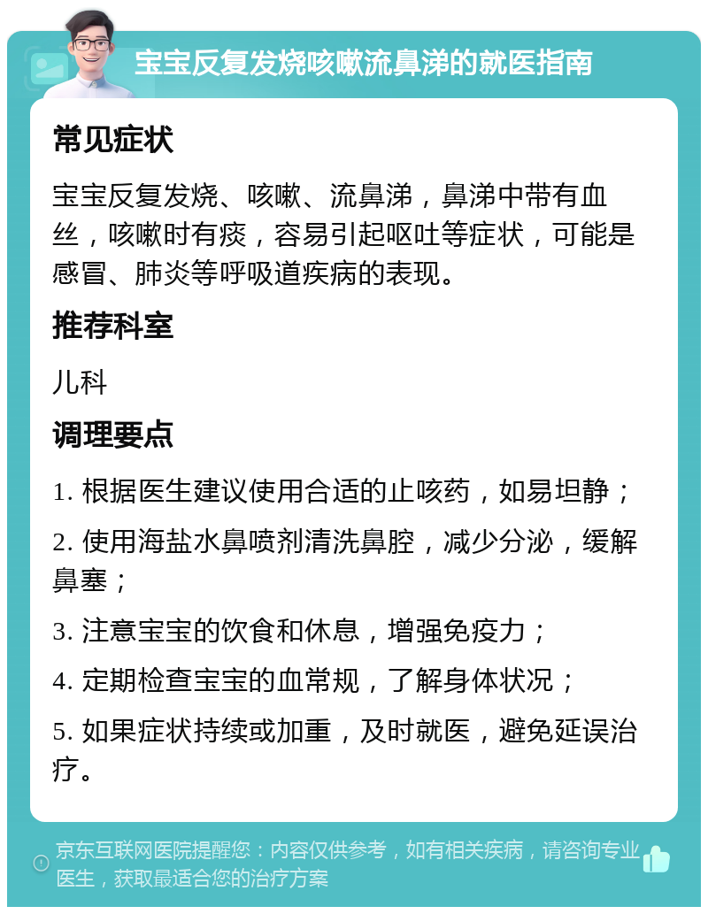 宝宝反复发烧咳嗽流鼻涕的就医指南 常见症状 宝宝反复发烧、咳嗽、流鼻涕，鼻涕中带有血丝，咳嗽时有痰，容易引起呕吐等症状，可能是感冒、肺炎等呼吸道疾病的表现。 推荐科室 儿科 调理要点 1. 根据医生建议使用合适的止咳药，如易坦静； 2. 使用海盐水鼻喷剂清洗鼻腔，减少分泌，缓解鼻塞； 3. 注意宝宝的饮食和休息，增强免疫力； 4. 定期检查宝宝的血常规，了解身体状况； 5. 如果症状持续或加重，及时就医，避免延误治疗。