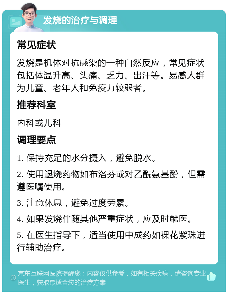 发烧的治疗与调理 常见症状 发烧是机体对抗感染的一种自然反应，常见症状包括体温升高、头痛、乏力、出汗等。易感人群为儿童、老年人和免疫力较弱者。 推荐科室 内科或儿科 调理要点 1. 保持充足的水分摄入，避免脱水。 2. 使用退烧药物如布洛芬或对乙酰氨基酚，但需遵医嘱使用。 3. 注意休息，避免过度劳累。 4. 如果发烧伴随其他严重症状，应及时就医。 5. 在医生指导下，适当使用中成药如裸花紫珠进行辅助治疗。