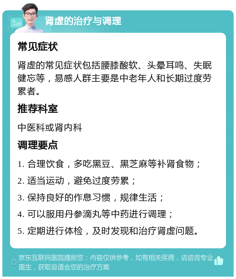 肾虚的治疗与调理 常见症状 肾虚的常见症状包括腰膝酸软、头晕耳鸣、失眠健忘等，易感人群主要是中老年人和长期过度劳累者。 推荐科室 中医科或肾内科 调理要点 1. 合理饮食，多吃黑豆、黑芝麻等补肾食物； 2. 适当运动，避免过度劳累； 3. 保持良好的作息习惯，规律生活； 4. 可以服用丹参滴丸等中药进行调理； 5. 定期进行体检，及时发现和治疗肾虚问题。