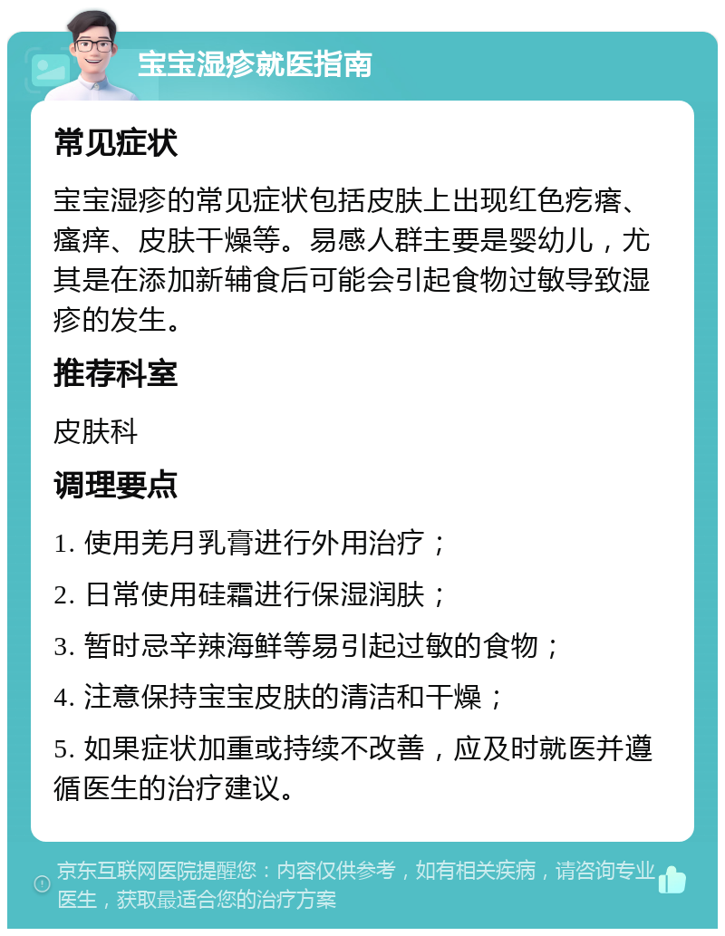 宝宝湿疹就医指南 常见症状 宝宝湿疹的常见症状包括皮肤上出现红色疙瘩、瘙痒、皮肤干燥等。易感人群主要是婴幼儿，尤其是在添加新辅食后可能会引起食物过敏导致湿疹的发生。 推荐科室 皮肤科 调理要点 1. 使用羌月乳膏进行外用治疗； 2. 日常使用硅霜进行保湿润肤； 3. 暂时忌辛辣海鲜等易引起过敏的食物； 4. 注意保持宝宝皮肤的清洁和干燥； 5. 如果症状加重或持续不改善，应及时就医并遵循医生的治疗建议。