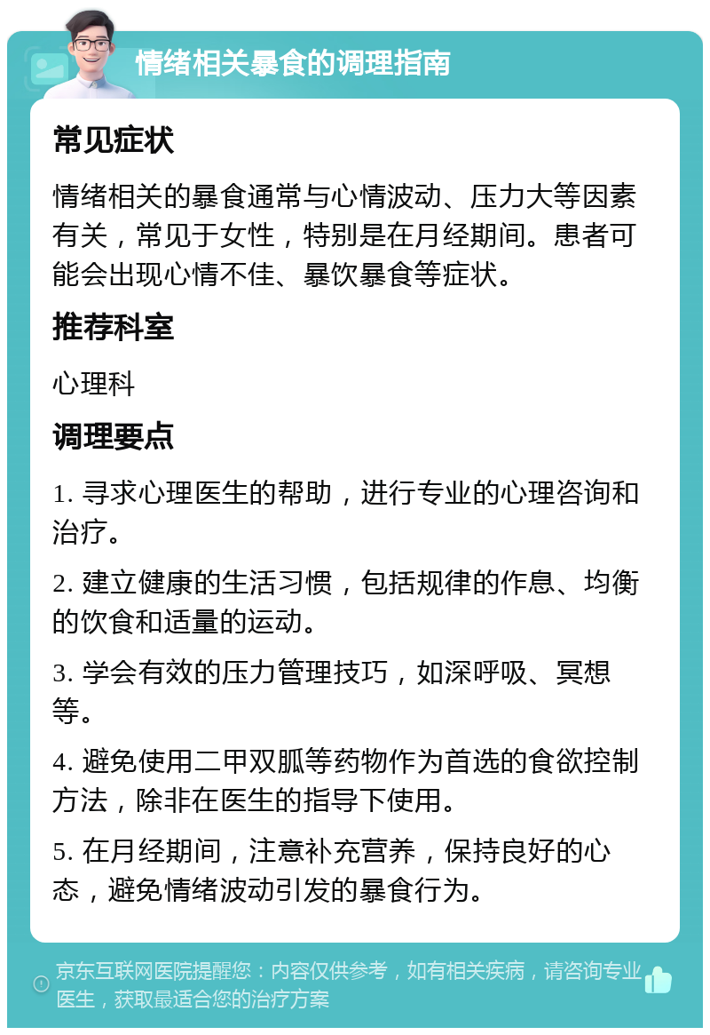 情绪相关暴食的调理指南 常见症状 情绪相关的暴食通常与心情波动、压力大等因素有关，常见于女性，特别是在月经期间。患者可能会出现心情不佳、暴饮暴食等症状。 推荐科室 心理科 调理要点 1. 寻求心理医生的帮助，进行专业的心理咨询和治疗。 2. 建立健康的生活习惯，包括规律的作息、均衡的饮食和适量的运动。 3. 学会有效的压力管理技巧，如深呼吸、冥想等。 4. 避免使用二甲双胍等药物作为首选的食欲控制方法，除非在医生的指导下使用。 5. 在月经期间，注意补充营养，保持良好的心态，避免情绪波动引发的暴食行为。