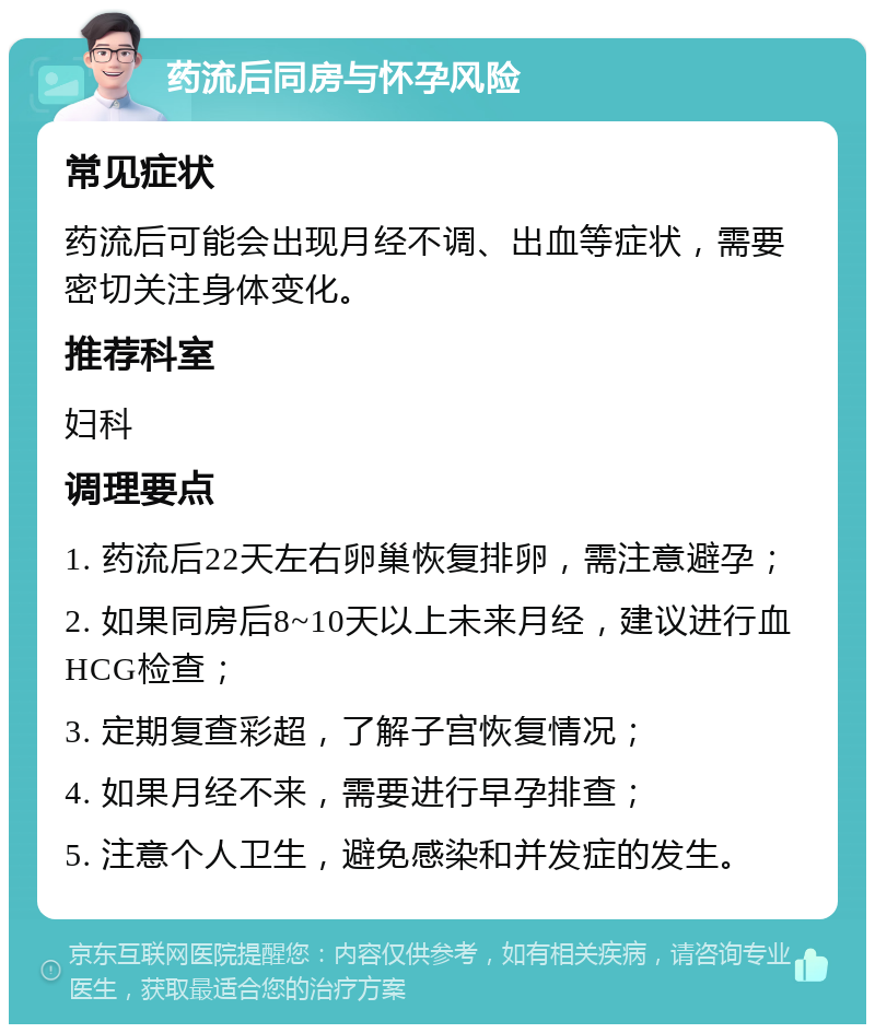 药流后同房与怀孕风险 常见症状 药流后可能会出现月经不调、出血等症状，需要密切关注身体变化。 推荐科室 妇科 调理要点 1. 药流后22天左右卵巢恢复排卵，需注意避孕； 2. 如果同房后8~10天以上未来月经，建议进行血HCG检查； 3. 定期复查彩超，了解子宫恢复情况； 4. 如果月经不来，需要进行早孕排查； 5. 注意个人卫生，避免感染和并发症的发生。