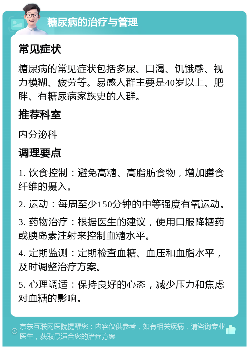 糖尿病的治疗与管理 常见症状 糖尿病的常见症状包括多尿、口渴、饥饿感、视力模糊、疲劳等。易感人群主要是40岁以上、肥胖、有糖尿病家族史的人群。 推荐科室 内分泌科 调理要点 1. 饮食控制：避免高糖、高脂肪食物，增加膳食纤维的摄入。 2. 运动：每周至少150分钟的中等强度有氧运动。 3. 药物治疗：根据医生的建议，使用口服降糖药或胰岛素注射来控制血糖水平。 4. 定期监测：定期检查血糖、血压和血脂水平，及时调整治疗方案。 5. 心理调适：保持良好的心态，减少压力和焦虑对血糖的影响。