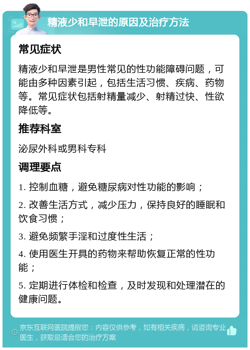 精液少和早泄的原因及治疗方法 常见症状 精液少和早泄是男性常见的性功能障碍问题，可能由多种因素引起，包括生活习惯、疾病、药物等。常见症状包括射精量减少、射精过快、性欲降低等。 推荐科室 泌尿外科或男科专科 调理要点 1. 控制血糖，避免糖尿病对性功能的影响； 2. 改善生活方式，减少压力，保持良好的睡眠和饮食习惯； 3. 避免频繁手淫和过度性生活； 4. 使用医生开具的药物来帮助恢复正常的性功能； 5. 定期进行体检和检查，及时发现和处理潜在的健康问题。