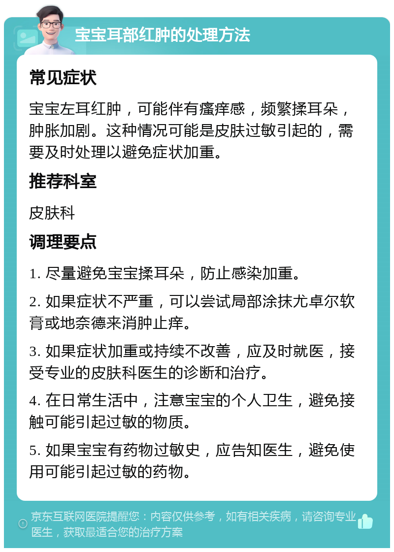 宝宝耳部红肿的处理方法 常见症状 宝宝左耳红肿，可能伴有瘙痒感，频繁揉耳朵，肿胀加剧。这种情况可能是皮肤过敏引起的，需要及时处理以避免症状加重。 推荐科室 皮肤科 调理要点 1. 尽量避免宝宝揉耳朵，防止感染加重。 2. 如果症状不严重，可以尝试局部涂抹尤卓尔软膏或地奈德来消肿止痒。 3. 如果症状加重或持续不改善，应及时就医，接受专业的皮肤科医生的诊断和治疗。 4. 在日常生活中，注意宝宝的个人卫生，避免接触可能引起过敏的物质。 5. 如果宝宝有药物过敏史，应告知医生，避免使用可能引起过敏的药物。