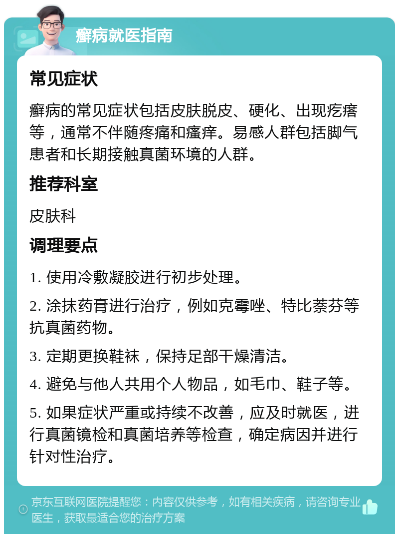 癣病就医指南 常见症状 癣病的常见症状包括皮肤脱皮、硬化、出现疙瘩等，通常不伴随疼痛和瘙痒。易感人群包括脚气患者和长期接触真菌环境的人群。 推荐科室 皮肤科 调理要点 1. 使用冷敷凝胶进行初步处理。 2. 涂抹药膏进行治疗，例如克霉唑、特比萘芬等抗真菌药物。 3. 定期更换鞋袜，保持足部干燥清洁。 4. 避免与他人共用个人物品，如毛巾、鞋子等。 5. 如果症状严重或持续不改善，应及时就医，进行真菌镜检和真菌培养等检查，确定病因并进行针对性治疗。