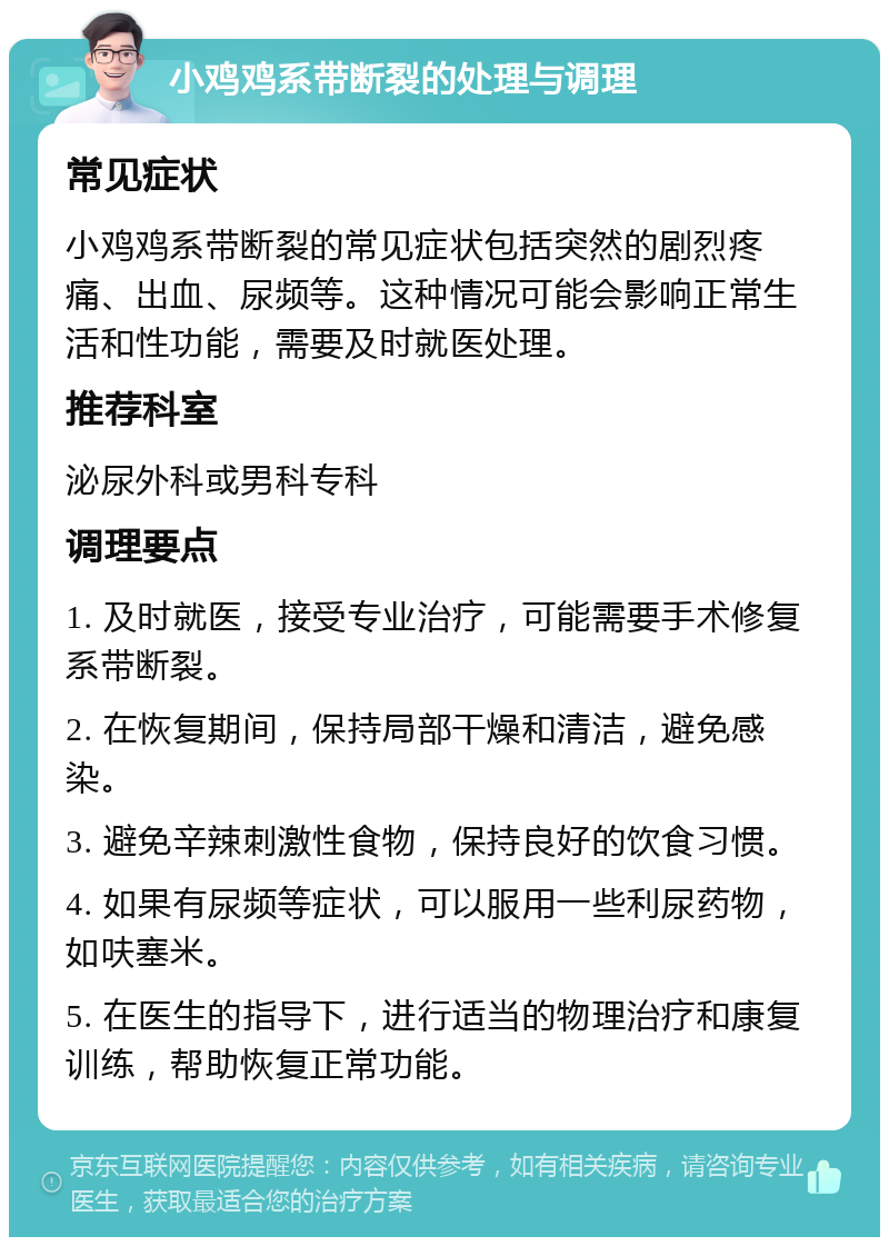 小鸡鸡系带断裂的处理与调理 常见症状 小鸡鸡系带断裂的常见症状包括突然的剧烈疼痛、出血、尿频等。这种情况可能会影响正常生活和性功能，需要及时就医处理。 推荐科室 泌尿外科或男科专科 调理要点 1. 及时就医，接受专业治疗，可能需要手术修复系带断裂。 2. 在恢复期间，保持局部干燥和清洁，避免感染。 3. 避免辛辣刺激性食物，保持良好的饮食习惯。 4. 如果有尿频等症状，可以服用一些利尿药物，如呋塞米。 5. 在医生的指导下，进行适当的物理治疗和康复训练，帮助恢复正常功能。