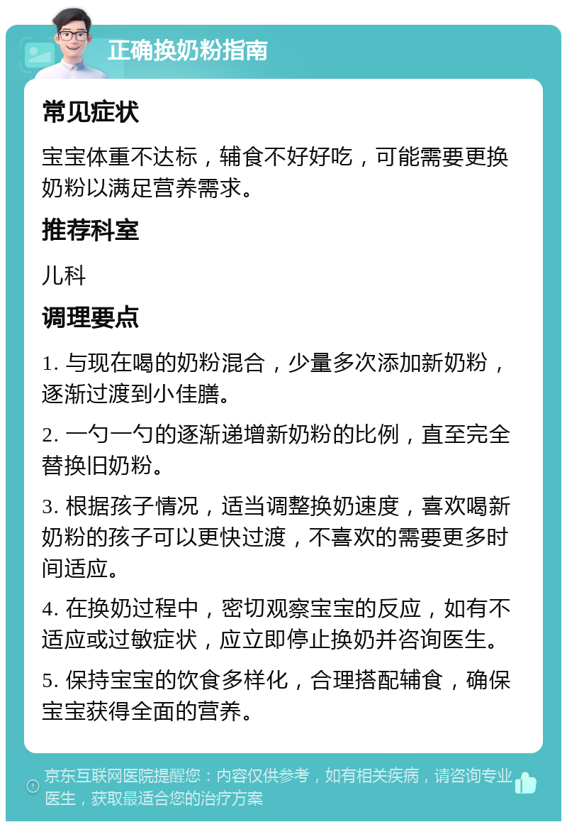 正确换奶粉指南 常见症状 宝宝体重不达标，辅食不好好吃，可能需要更换奶粉以满足营养需求。 推荐科室 儿科 调理要点 1. 与现在喝的奶粉混合，少量多次添加新奶粉，逐渐过渡到小佳膳。 2. 一勺一勺的逐渐递增新奶粉的比例，直至完全替换旧奶粉。 3. 根据孩子情况，适当调整换奶速度，喜欢喝新奶粉的孩子可以更快过渡，不喜欢的需要更多时间适应。 4. 在换奶过程中，密切观察宝宝的反应，如有不适应或过敏症状，应立即停止换奶并咨询医生。 5. 保持宝宝的饮食多样化，合理搭配辅食，确保宝宝获得全面的营养。