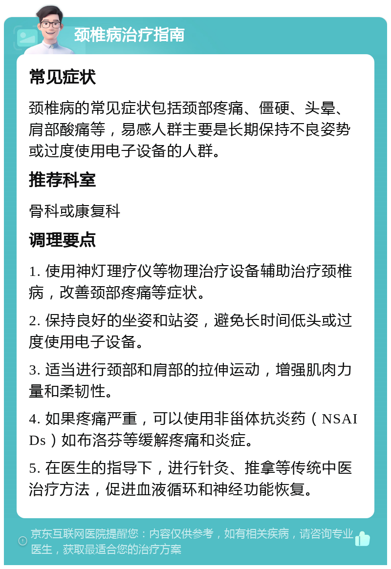 颈椎病治疗指南 常见症状 颈椎病的常见症状包括颈部疼痛、僵硬、头晕、肩部酸痛等，易感人群主要是长期保持不良姿势或过度使用电子设备的人群。 推荐科室 骨科或康复科 调理要点 1. 使用神灯理疗仪等物理治疗设备辅助治疗颈椎病，改善颈部疼痛等症状。 2. 保持良好的坐姿和站姿，避免长时间低头或过度使用电子设备。 3. 适当进行颈部和肩部的拉伸运动，增强肌肉力量和柔韧性。 4. 如果疼痛严重，可以使用非甾体抗炎药（NSAIDs）如布洛芬等缓解疼痛和炎症。 5. 在医生的指导下，进行针灸、推拿等传统中医治疗方法，促进血液循环和神经功能恢复。