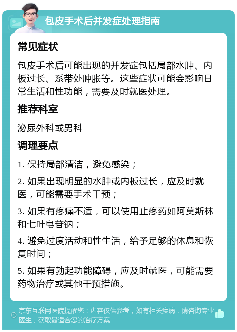 包皮手术后并发症处理指南 常见症状 包皮手术后可能出现的并发症包括局部水肿、内板过长、系带处肿胀等。这些症状可能会影响日常生活和性功能，需要及时就医处理。 推荐科室 泌尿外科或男科 调理要点 1. 保持局部清洁，避免感染； 2. 如果出现明显的水肿或内板过长，应及时就医，可能需要手术干预； 3. 如果有疼痛不适，可以使用止疼药如阿莫斯林和七叶皂苷钠； 4. 避免过度活动和性生活，给予足够的休息和恢复时间； 5. 如果有勃起功能障碍，应及时就医，可能需要药物治疗或其他干预措施。