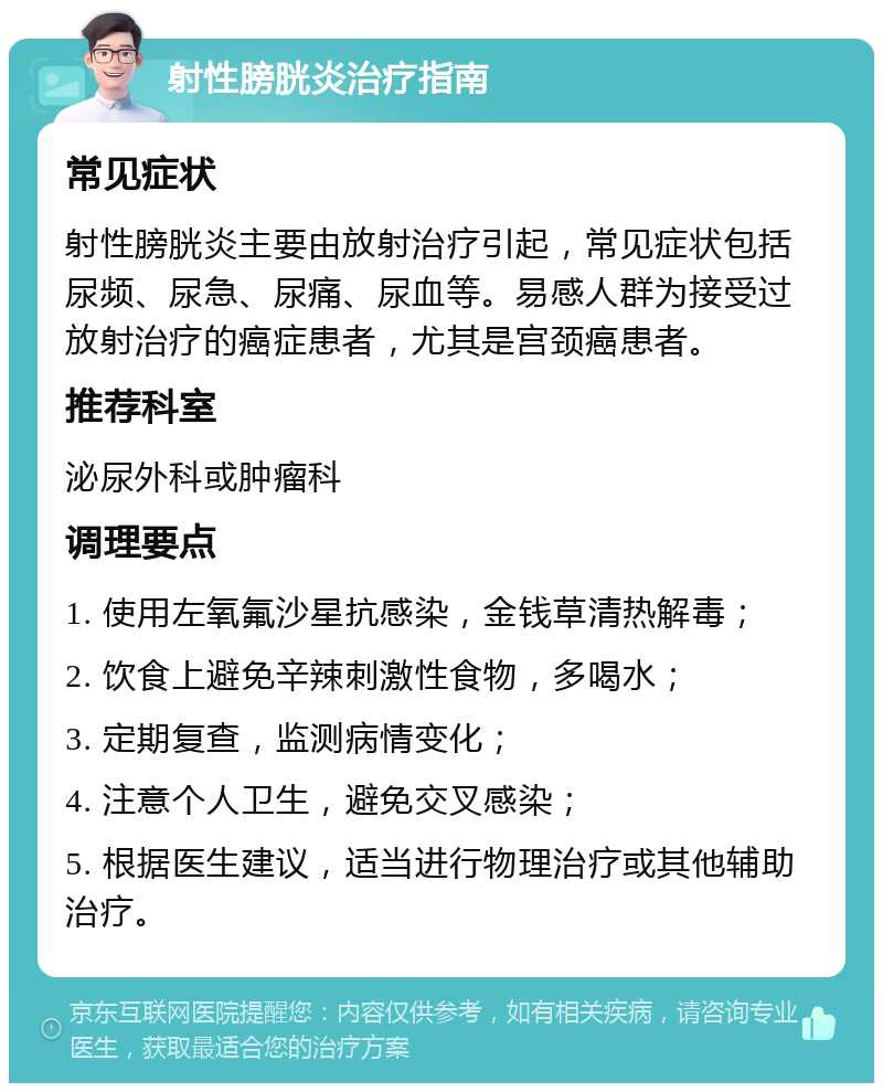 射性膀胱炎治疗指南 常见症状 射性膀胱炎主要由放射治疗引起，常见症状包括尿频、尿急、尿痛、尿血等。易感人群为接受过放射治疗的癌症患者，尤其是宫颈癌患者。 推荐科室 泌尿外科或肿瘤科 调理要点 1. 使用左氧氟沙星抗感染，金钱草清热解毒； 2. 饮食上避免辛辣刺激性食物，多喝水； 3. 定期复查，监测病情变化； 4. 注意个人卫生，避免交叉感染； 5. 根据医生建议，适当进行物理治疗或其他辅助治疗。