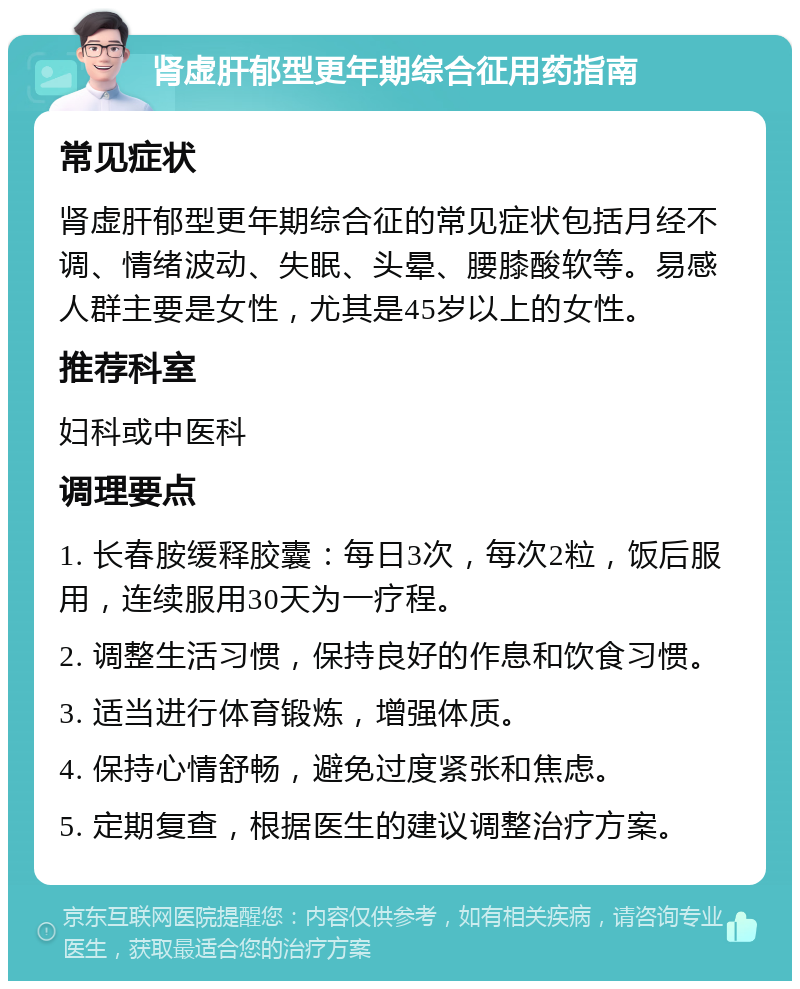 肾虚肝郁型更年期综合征用药指南 常见症状 肾虚肝郁型更年期综合征的常见症状包括月经不调、情绪波动、失眠、头晕、腰膝酸软等。易感人群主要是女性，尤其是45岁以上的女性。 推荐科室 妇科或中医科 调理要点 1. 长春胺缓释胶囊：每日3次，每次2粒，饭后服用，连续服用30天为一疗程。 2. 调整生活习惯，保持良好的作息和饮食习惯。 3. 适当进行体育锻炼，增强体质。 4. 保持心情舒畅，避免过度紧张和焦虑。 5. 定期复查，根据医生的建议调整治疗方案。