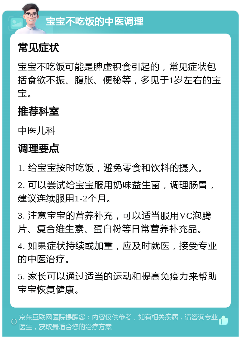 宝宝不吃饭的中医调理 常见症状 宝宝不吃饭可能是脾虚积食引起的，常见症状包括食欲不振、腹胀、便秘等，多见于1岁左右的宝宝。 推荐科室 中医儿科 调理要点 1. 给宝宝按时吃饭，避免零食和饮料的摄入。 2. 可以尝试给宝宝服用奶味益生菌，调理肠胃，建议连续服用1-2个月。 3. 注意宝宝的营养补充，可以适当服用VC泡腾片、复合维生素、蛋白粉等日常营养补充品。 4. 如果症状持续或加重，应及时就医，接受专业的中医治疗。 5. 家长可以通过适当的运动和提高免疫力来帮助宝宝恢复健康。