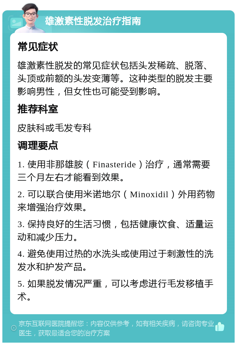 雄激素性脱发治疗指南 常见症状 雄激素性脱发的常见症状包括头发稀疏、脱落、头顶或前额的头发变薄等。这种类型的脱发主要影响男性，但女性也可能受到影响。 推荐科室 皮肤科或毛发专科 调理要点 1. 使用非那雄胺（Finasteride）治疗，通常需要三个月左右才能看到效果。 2. 可以联合使用米诺地尔（Minoxidil）外用药物来增强治疗效果。 3. 保持良好的生活习惯，包括健康饮食、适量运动和减少压力。 4. 避免使用过热的水洗头或使用过于刺激性的洗发水和护发产品。 5. 如果脱发情况严重，可以考虑进行毛发移植手术。