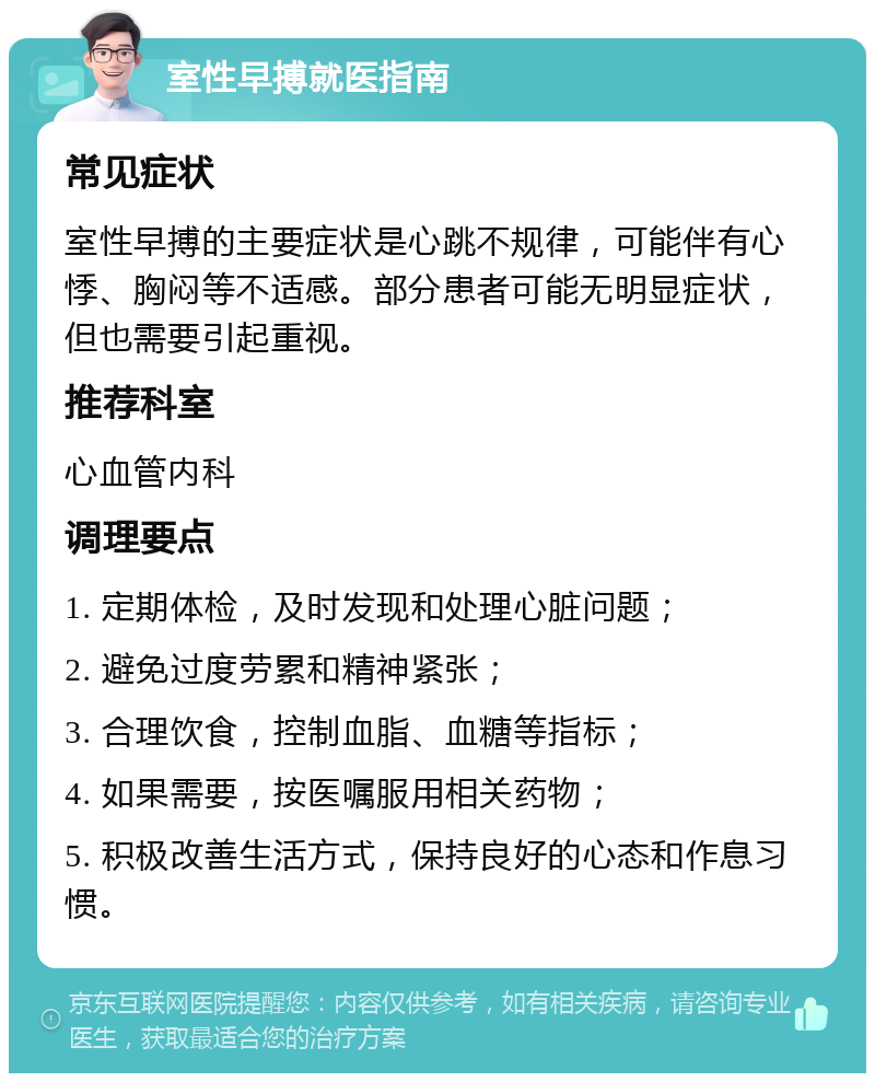 室性早搏就医指南 常见症状 室性早搏的主要症状是心跳不规律，可能伴有心悸、胸闷等不适感。部分患者可能无明显症状，但也需要引起重视。 推荐科室 心血管内科 调理要点 1. 定期体检，及时发现和处理心脏问题； 2. 避免过度劳累和精神紧张； 3. 合理饮食，控制血脂、血糖等指标； 4. 如果需要，按医嘱服用相关药物； 5. 积极改善生活方式，保持良好的心态和作息习惯。