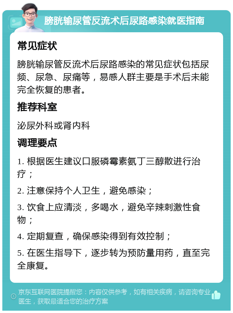 膀胱输尿管反流术后尿路感染就医指南 常见症状 膀胱输尿管反流术后尿路感染的常见症状包括尿频、尿急、尿痛等，易感人群主要是手术后未能完全恢复的患者。 推荐科室 泌尿外科或肾内科 调理要点 1. 根据医生建议口服磷霉素氨丁三醇散进行治疗； 2. 注意保持个人卫生，避免感染； 3. 饮食上应清淡，多喝水，避免辛辣刺激性食物； 4. 定期复查，确保感染得到有效控制； 5. 在医生指导下，逐步转为预防量用药，直至完全康复。