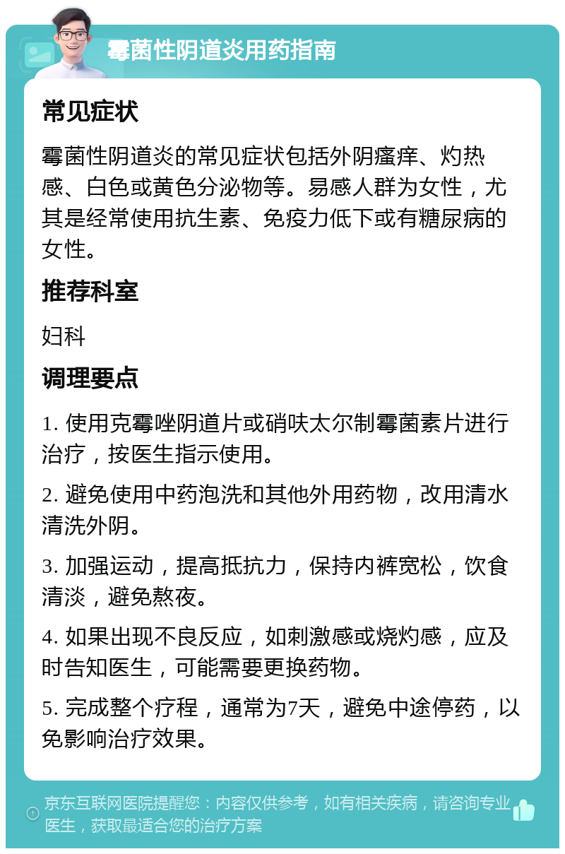 霉菌性阴道炎用药指南 常见症状 霉菌性阴道炎的常见症状包括外阴瘙痒、灼热感、白色或黄色分泌物等。易感人群为女性，尤其是经常使用抗生素、免疫力低下或有糖尿病的女性。 推荐科室 妇科 调理要点 1. 使用克霉唑阴道片或硝呋太尔制霉菌素片进行治疗，按医生指示使用。 2. 避免使用中药泡洗和其他外用药物，改用清水清洗外阴。 3. 加强运动，提高抵抗力，保持内裤宽松，饮食清淡，避免熬夜。 4. 如果出现不良反应，如刺激感或烧灼感，应及时告知医生，可能需要更换药物。 5. 完成整个疗程，通常为7天，避免中途停药，以免影响治疗效果。