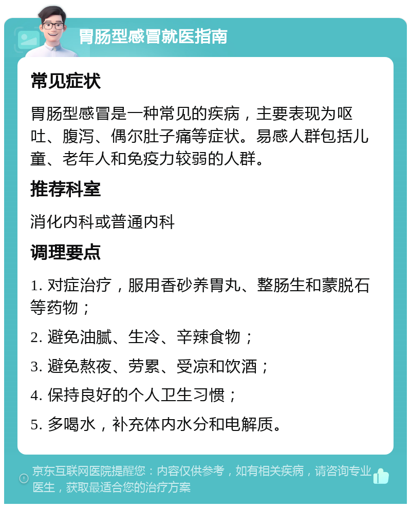 胃肠型感冒就医指南 常见症状 胃肠型感冒是一种常见的疾病，主要表现为呕吐、腹泻、偶尔肚子痛等症状。易感人群包括儿童、老年人和免疫力较弱的人群。 推荐科室 消化内科或普通内科 调理要点 1. 对症治疗，服用香砂养胃丸、整肠生和蒙脱石等药物； 2. 避免油腻、生冷、辛辣食物； 3. 避免熬夜、劳累、受凉和饮酒； 4. 保持良好的个人卫生习惯； 5. 多喝水，补充体内水分和电解质。