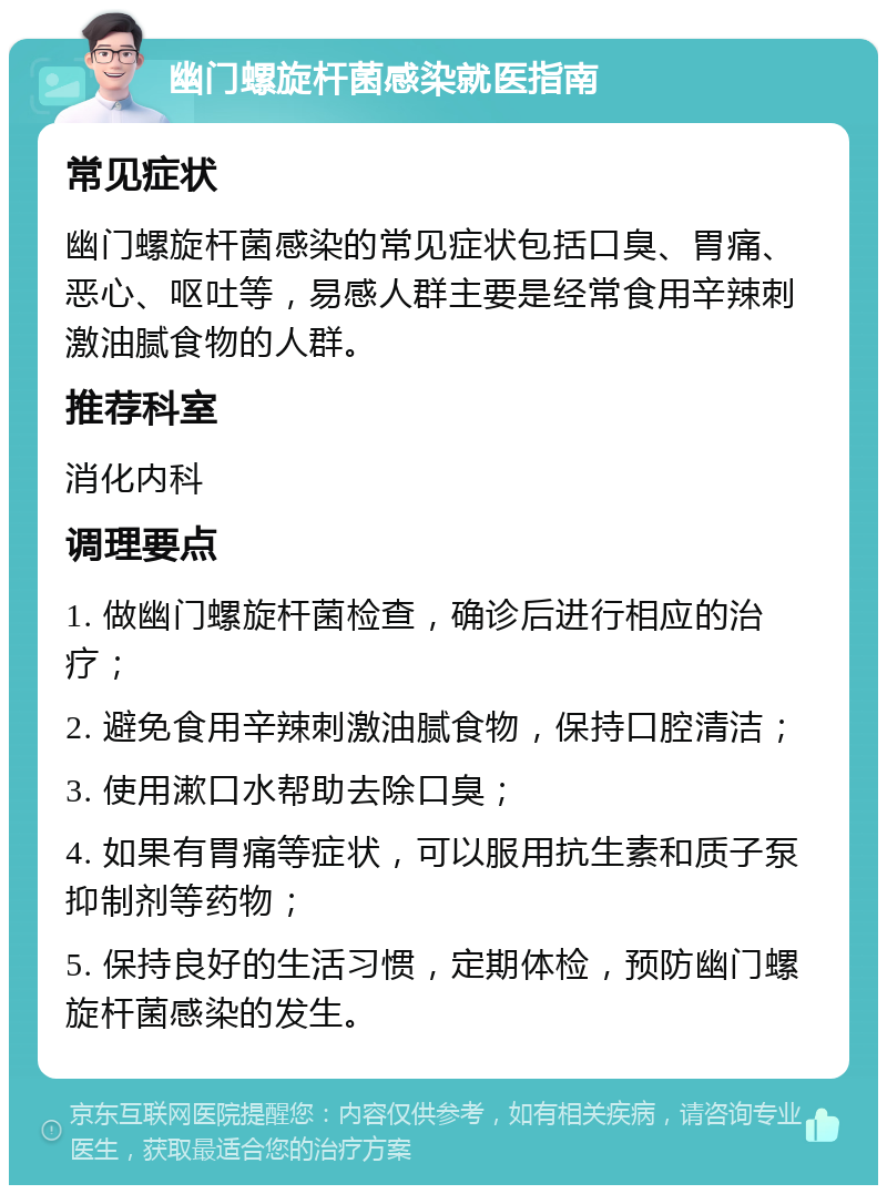 幽门螺旋杆菌感染就医指南 常见症状 幽门螺旋杆菌感染的常见症状包括口臭、胃痛、恶心、呕吐等，易感人群主要是经常食用辛辣刺激油腻食物的人群。 推荐科室 消化内科 调理要点 1. 做幽门螺旋杆菌检查，确诊后进行相应的治疗； 2. 避免食用辛辣刺激油腻食物，保持口腔清洁； 3. 使用漱口水帮助去除口臭； 4. 如果有胃痛等症状，可以服用抗生素和质子泵抑制剂等药物； 5. 保持良好的生活习惯，定期体检，预防幽门螺旋杆菌感染的发生。