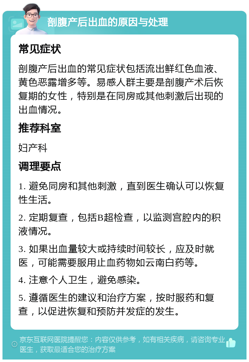 剖腹产后出血的原因与处理 常见症状 剖腹产后出血的常见症状包括流出鲜红色血液、黄色恶露增多等。易感人群主要是剖腹产术后恢复期的女性，特别是在同房或其他刺激后出现的出血情况。 推荐科室 妇产科 调理要点 1. 避免同房和其他刺激，直到医生确认可以恢复性生活。 2. 定期复查，包括B超检查，以监测宫腔内的积液情况。 3. 如果出血量较大或持续时间较长，应及时就医，可能需要服用止血药物如云南白药等。 4. 注意个人卫生，避免感染。 5. 遵循医生的建议和治疗方案，按时服药和复查，以促进恢复和预防并发症的发生。