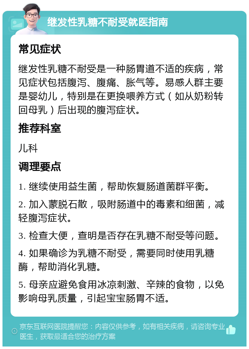 继发性乳糖不耐受就医指南 常见症状 继发性乳糖不耐受是一种肠胃道不适的疾病，常见症状包括腹泻、腹痛、胀气等。易感人群主要是婴幼儿，特别是在更换喂养方式（如从奶粉转回母乳）后出现的腹泻症状。 推荐科室 儿科 调理要点 1. 继续使用益生菌，帮助恢复肠道菌群平衡。 2. 加入蒙脱石散，吸附肠道中的毒素和细菌，减轻腹泻症状。 3. 检查大便，查明是否存在乳糖不耐受等问题。 4. 如果确诊为乳糖不耐受，需要同时使用乳糖酶，帮助消化乳糖。 5. 母亲应避免食用冰凉刺激、辛辣的食物，以免影响母乳质量，引起宝宝肠胃不适。