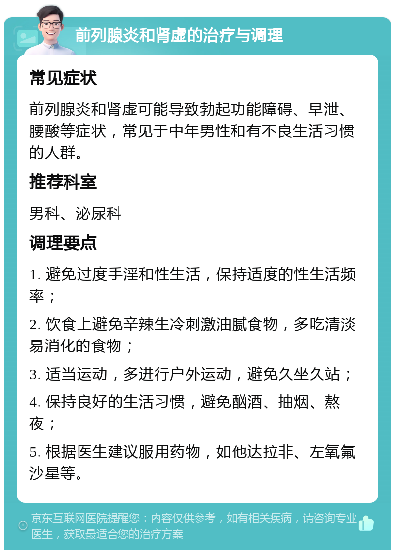 前列腺炎和肾虚的治疗与调理 常见症状 前列腺炎和肾虚可能导致勃起功能障碍、早泄、腰酸等症状，常见于中年男性和有不良生活习惯的人群。 推荐科室 男科、泌尿科 调理要点 1. 避免过度手淫和性生活，保持适度的性生活频率； 2. 饮食上避免辛辣生冷刺激油腻食物，多吃清淡易消化的食物； 3. 适当运动，多进行户外运动，避免久坐久站； 4. 保持良好的生活习惯，避免酗酒、抽烟、熬夜； 5. 根据医生建议服用药物，如他达拉非、左氧氟沙星等。