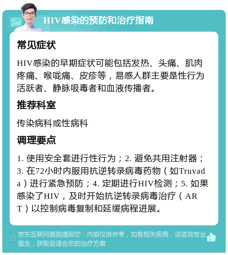 HIV感染的预防和治疗指南 常见症状 HIV感染的早期症状可能包括发热、头痛、肌肉疼痛、喉咙痛、皮疹等，易感人群主要是性行为活跃者、静脉吸毒者和血液传播者。 推荐科室 传染病科或性病科 调理要点 1. 使用安全套进行性行为；2. 避免共用注射器；3. 在72小时内服用抗逆转录病毒药物（如Truvada）进行紧急预防；4. 定期进行HIV检测；5. 如果感染了HIV，及时开始抗逆转录病毒治疗（ART）以控制病毒复制和延缓病程进展。