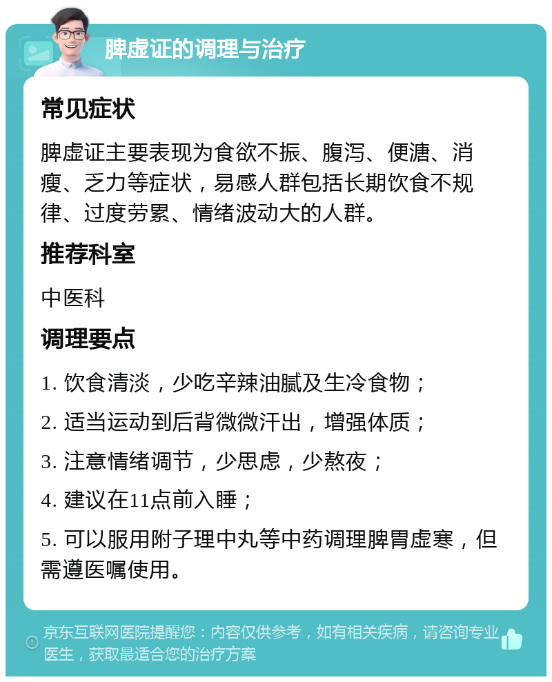 脾虚证的调理与治疗 常见症状 脾虚证主要表现为食欲不振、腹泻、便溏、消瘦、乏力等症状，易感人群包括长期饮食不规律、过度劳累、情绪波动大的人群。 推荐科室 中医科 调理要点 1. 饮食清淡，少吃辛辣油腻及生冷食物； 2. 适当运动到后背微微汗出，增强体质； 3. 注意情绪调节，少思虑，少熬夜； 4. 建议在11点前入睡； 5. 可以服用附子理中丸等中药调理脾胃虚寒，但需遵医嘱使用。