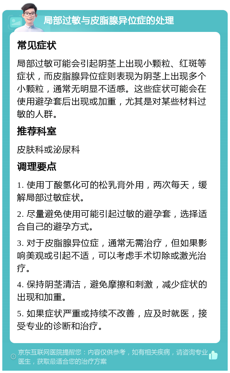 局部过敏与皮脂腺异位症的处理 常见症状 局部过敏可能会引起阴茎上出现小颗粒、红斑等症状，而皮脂腺异位症则表现为阴茎上出现多个小颗粒，通常无明显不适感。这些症状可能会在使用避孕套后出现或加重，尤其是对某些材料过敏的人群。 推荐科室 皮肤科或泌尿科 调理要点 1. 使用丁酸氢化可的松乳膏外用，两次每天，缓解局部过敏症状。 2. 尽量避免使用可能引起过敏的避孕套，选择适合自己的避孕方式。 3. 对于皮脂腺异位症，通常无需治疗，但如果影响美观或引起不适，可以考虑手术切除或激光治疗。 4. 保持阴茎清洁，避免摩擦和刺激，减少症状的出现和加重。 5. 如果症状严重或持续不改善，应及时就医，接受专业的诊断和治疗。