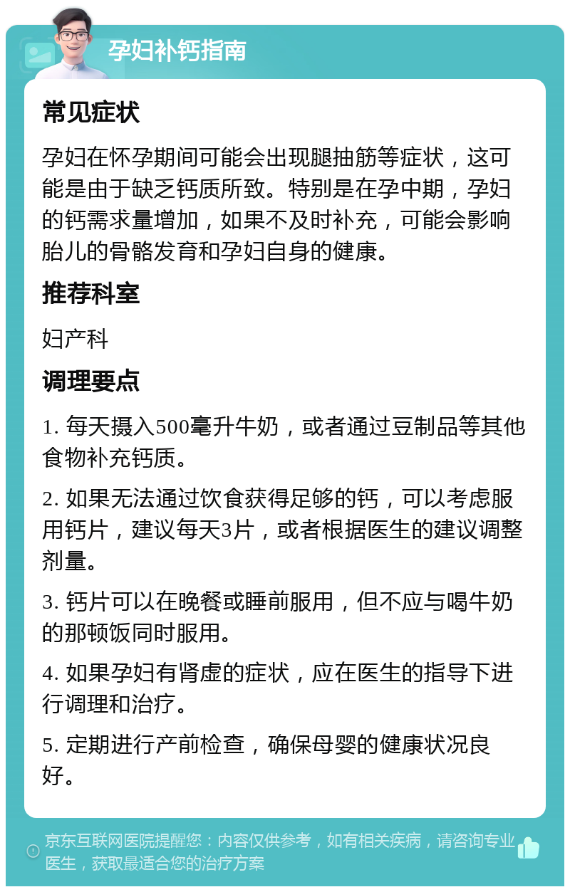 孕妇补钙指南 常见症状 孕妇在怀孕期间可能会出现腿抽筋等症状，这可能是由于缺乏钙质所致。特别是在孕中期，孕妇的钙需求量增加，如果不及时补充，可能会影响胎儿的骨骼发育和孕妇自身的健康。 推荐科室 妇产科 调理要点 1. 每天摄入500毫升牛奶，或者通过豆制品等其他食物补充钙质。 2. 如果无法通过饮食获得足够的钙，可以考虑服用钙片，建议每天3片，或者根据医生的建议调整剂量。 3. 钙片可以在晚餐或睡前服用，但不应与喝牛奶的那顿饭同时服用。 4. 如果孕妇有肾虚的症状，应在医生的指导下进行调理和治疗。 5. 定期进行产前检查，确保母婴的健康状况良好。