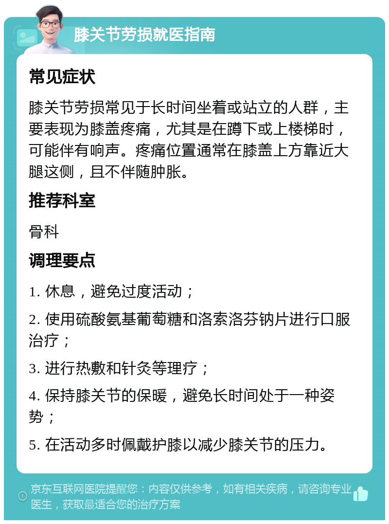 膝关节劳损就医指南 常见症状 膝关节劳损常见于长时间坐着或站立的人群，主要表现为膝盖疼痛，尤其是在蹲下或上楼梯时，可能伴有响声。疼痛位置通常在膝盖上方靠近大腿这侧，且不伴随肿胀。 推荐科室 骨科 调理要点 1. 休息，避免过度活动； 2. 使用硫酸氨基葡萄糖和洛索洛芬钠片进行口服治疗； 3. 进行热敷和针灸等理疗； 4. 保持膝关节的保暖，避免长时间处于一种姿势； 5. 在活动多时佩戴护膝以减少膝关节的压力。