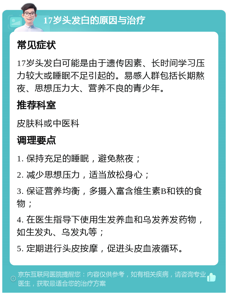 17岁头发白的原因与治疗 常见症状 17岁头发白可能是由于遗传因素、长时间学习压力较大或睡眠不足引起的。易感人群包括长期熬夜、思想压力大、营养不良的青少年。 推荐科室 皮肤科或中医科 调理要点 1. 保持充足的睡眠，避免熬夜； 2. 减少思想压力，适当放松身心； 3. 保证营养均衡，多摄入富含维生素B和铁的食物； 4. 在医生指导下使用生发养血和乌发养发药物，如生发丸、乌发丸等； 5. 定期进行头皮按摩，促进头皮血液循环。