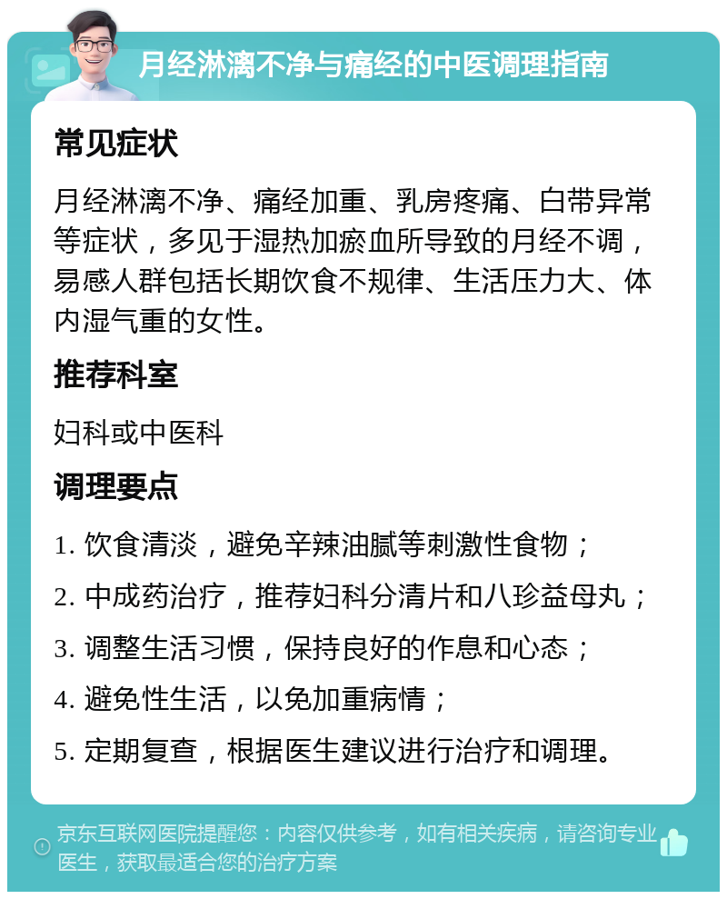 月经淋漓不净与痛经的中医调理指南 常见症状 月经淋漓不净、痛经加重、乳房疼痛、白带异常等症状，多见于湿热加瘀血所导致的月经不调，易感人群包括长期饮食不规律、生活压力大、体内湿气重的女性。 推荐科室 妇科或中医科 调理要点 1. 饮食清淡，避免辛辣油腻等刺激性食物； 2. 中成药治疗，推荐妇科分清片和八珍益母丸； 3. 调整生活习惯，保持良好的作息和心态； 4. 避免性生活，以免加重病情； 5. 定期复查，根据医生建议进行治疗和调理。