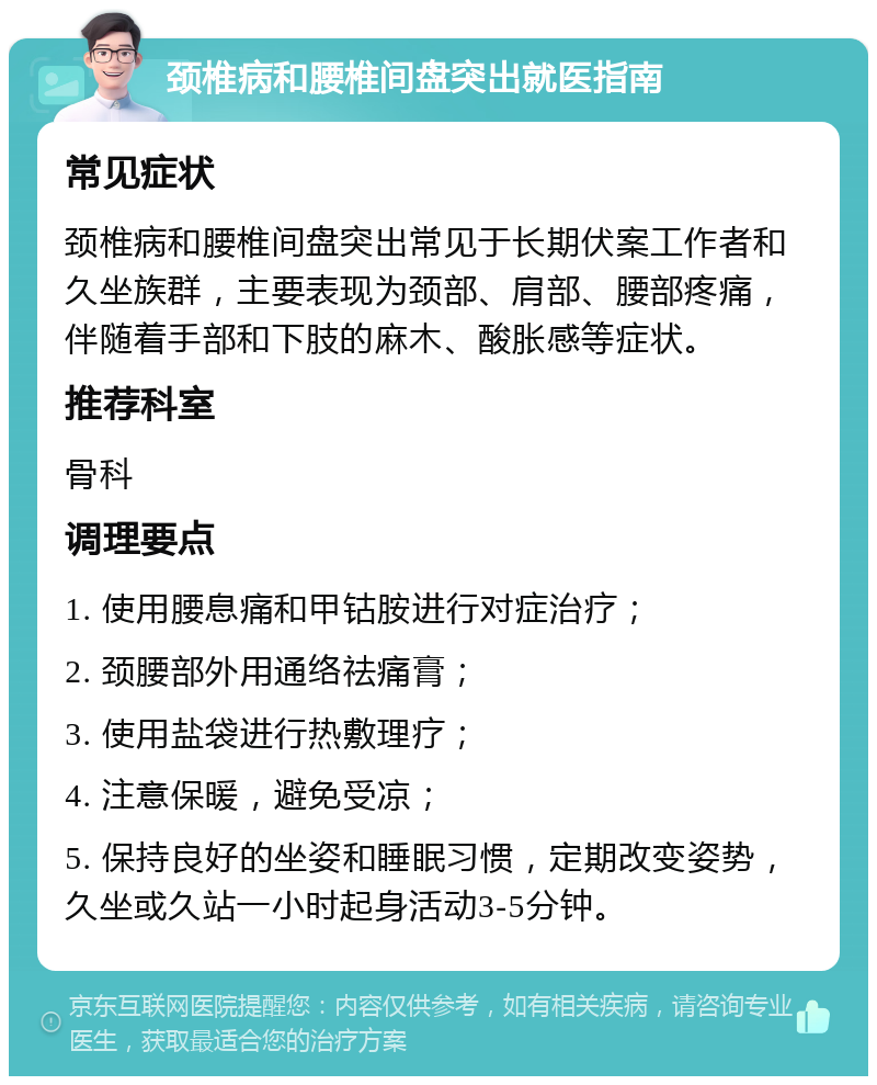 颈椎病和腰椎间盘突出就医指南 常见症状 颈椎病和腰椎间盘突出常见于长期伏案工作者和久坐族群，主要表现为颈部、肩部、腰部疼痛，伴随着手部和下肢的麻木、酸胀感等症状。 推荐科室 骨科 调理要点 1. 使用腰息痛和甲钴胺进行对症治疗； 2. 颈腰部外用通络祛痛膏； 3. 使用盐袋进行热敷理疗； 4. 注意保暖，避免受凉； 5. 保持良好的坐姿和睡眠习惯，定期改变姿势，久坐或久站一小时起身活动3-5分钟。