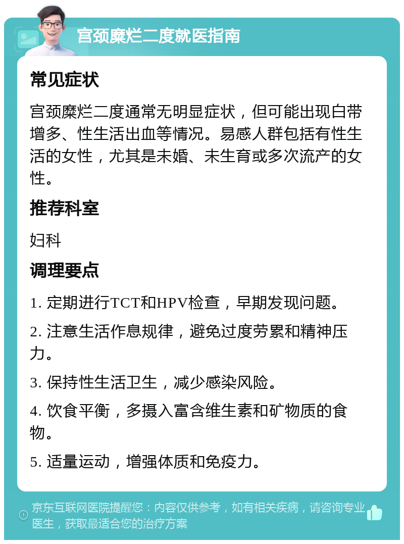 宫颈糜烂二度就医指南 常见症状 宫颈糜烂二度通常无明显症状，但可能出现白带增多、性生活出血等情况。易感人群包括有性生活的女性，尤其是未婚、未生育或多次流产的女性。 推荐科室 妇科 调理要点 1. 定期进行TCT和HPV检查，早期发现问题。 2. 注意生活作息规律，避免过度劳累和精神压力。 3. 保持性生活卫生，减少感染风险。 4. 饮食平衡，多摄入富含维生素和矿物质的食物。 5. 适量运动，增强体质和免疫力。